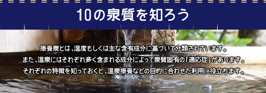 10の泉質を知ろう！療養泉とは、温度もしくは主な含有成分に基づいて分類されています。また、温泉にはそれぞれ多く含まれる成分によって泉質固有の「適応症」があります。それぞれの特徴を知っておくと、温泉療養などの目的に合わせた利用に役立ちます。